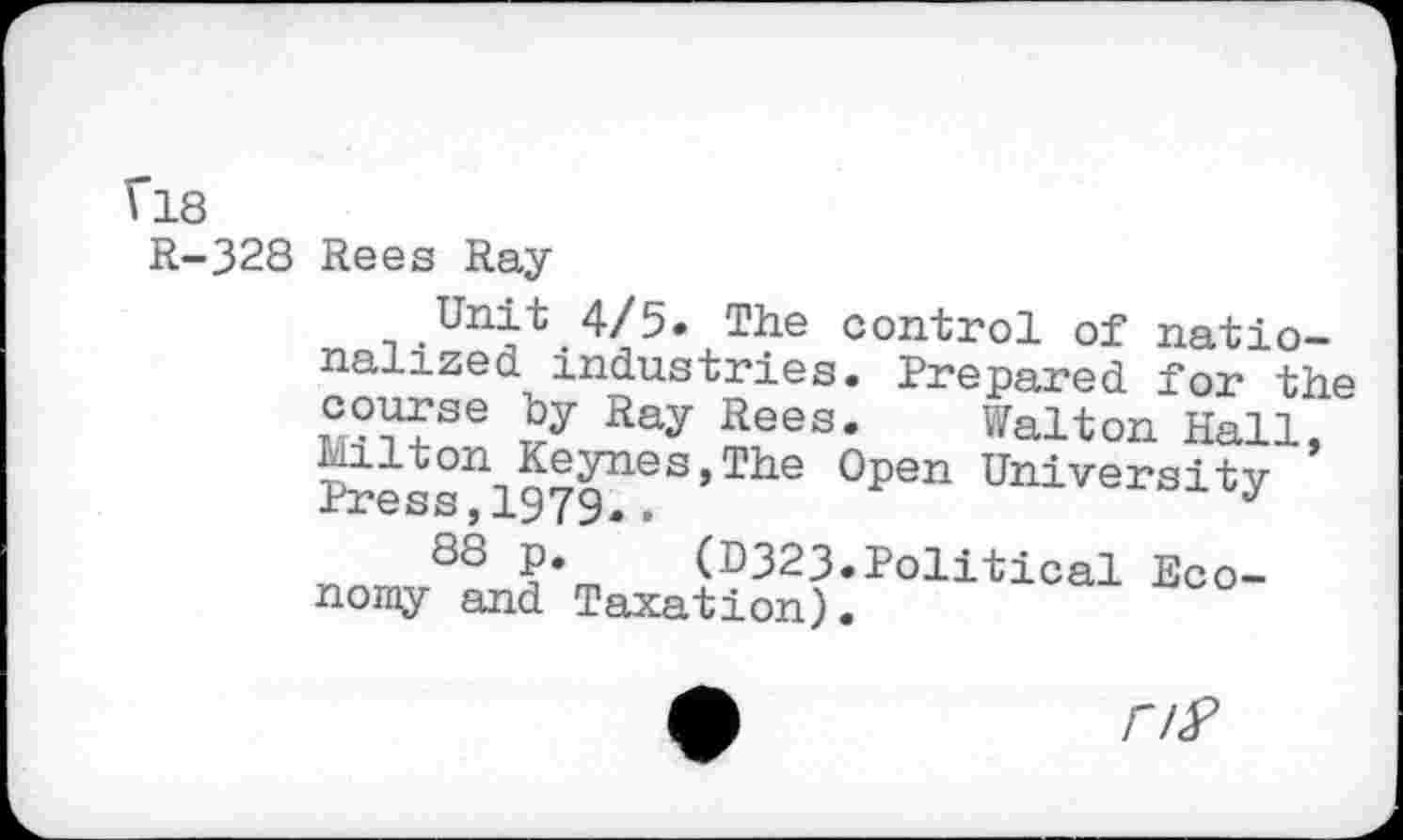 ﻿V18
R-328 Rees Ray
Unit 4/5. The control of nationalized industries. Prepared for the course by Ray Rees. Walton Hall, Sess^l9?9^!S,The °pen University
88 P.	(D323.Political Eco-
nomy and Taxation)•
rtf